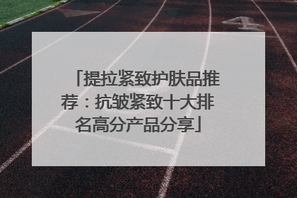 提拉紧致护肤品推荐：抗皱紧致十大排名高分产品分享