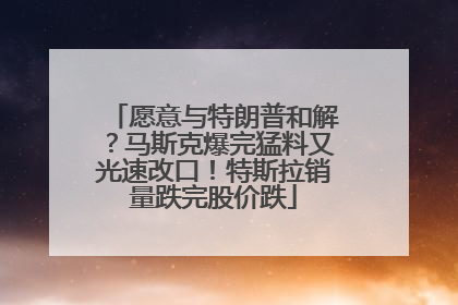 愿意与特朗普和解？马斯克爆完猛料又光速改口！特斯拉销量跌完股价跌