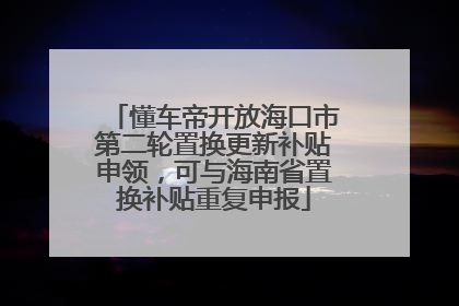 懂车帝开放海口市第二轮置换更新补贴申领，可与海南省置换补贴重复申报