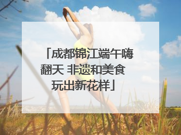 成都锦江端午嗨翻天 非遗和美食玩出新花样