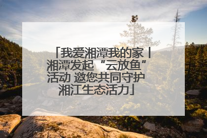 我爱湘潭我的家丨湘潭发起“云放鱼”活动 邀您共同守护湘江生态活力