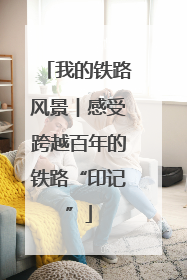 我的铁路风景︱感受跨越百年的铁路“印记”