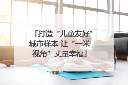 打造“儿童友好”城市样本 让“一米视角”丈量幸福