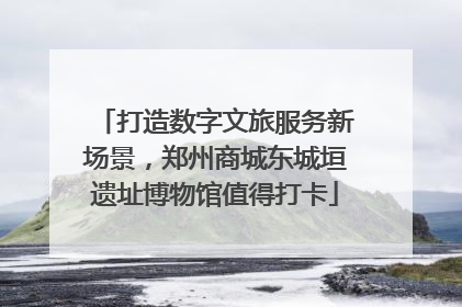 打造数字文旅服务新场景，郑州商城东城垣遗址博物馆值得打卡