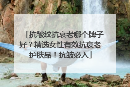 抗皱纹抗衰老哪个牌子好？精选女性有效抗衰老护肤品！抗皱必入