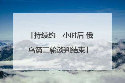 持续约一小时后 俄乌第二轮谈判结束