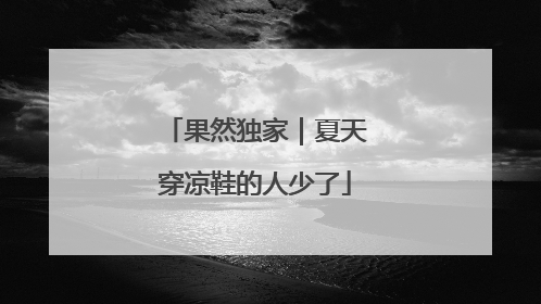 果然独家｜夏天穿凉鞋的人少了