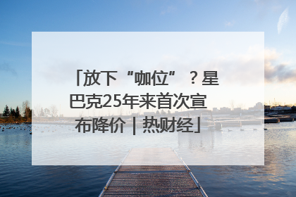 放下“咖位”？星巴克25年来首次宣布降价｜热财经