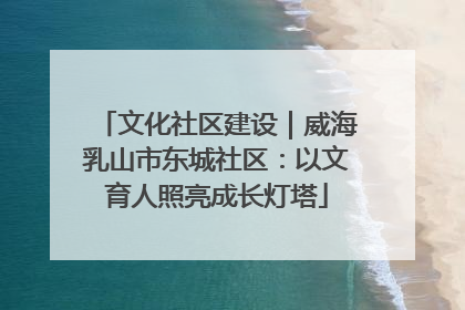 文化社区建设｜威海乳山市东城社区：以文育人照亮成长灯塔