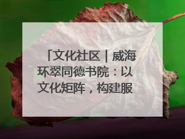 文化社区｜威海环翠同德书院：以文化矩阵，构建服务群众新场景