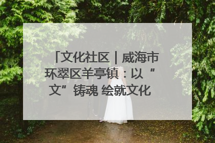 文化社区｜威海市环翠区羊亭镇：以“文”铸魂 绘就文化社区新画卷