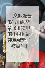 文旅融合书写山海华章《非遗里的中国》福建篇强势“破圈”