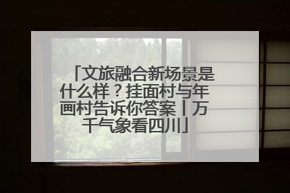 文旅融合新场景是什么样？挂面村与年画村告诉你答案丨万千气象看四川
