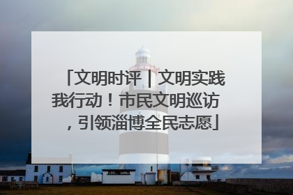 文明时评｜文明实践我行动！市民文明巡访，引领淄博全民志愿
