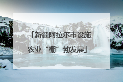 新疆阿拉尔市设施农业“棚”勃发展