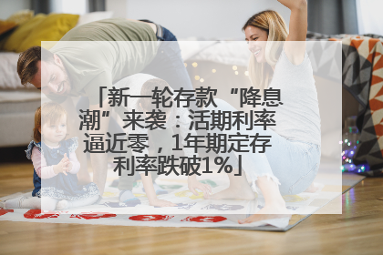新一轮存款“降息潮”来袭：活期利率逼近零，1年期定存利率跌破1%
