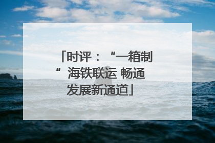 时评：“一箱制”海铁联运 畅通发展新通道