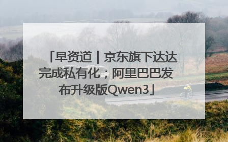 早资道｜京东旗下达达完成私有化；阿里巴巴发布升级版Qwen3