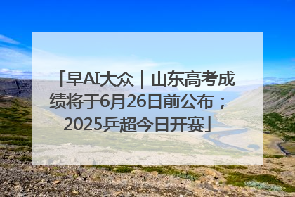 早AI大众｜山东高考成绩将于6月26日前公布；2025乒超今日开赛