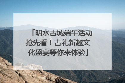 明水古城端午活动抢先看！古礼新趣文化盛宴等你来体验