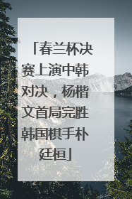 春兰杯决赛上演中韩对决，杨楷文首局完胜韩国棋手朴廷桓