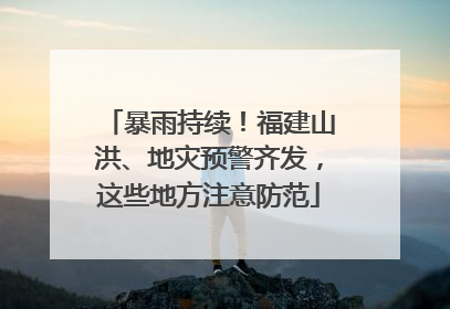 暴雨持续！福建山洪、地灾预警齐发，这些地方注意防范