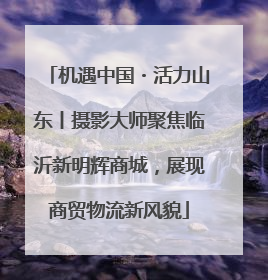 机遇中国・活力山东丨摄影大师聚焦临沂新明辉商城，展现商贸物流新风貌