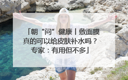 朝“问”健康丨敷面膜真的可以给皮肤补水吗？专家：有用但不多