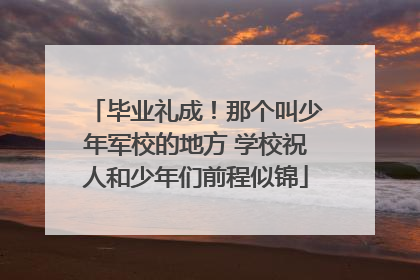 毕业礼成！那个叫少年军校的地方 学校祝人和少年们前程似锦