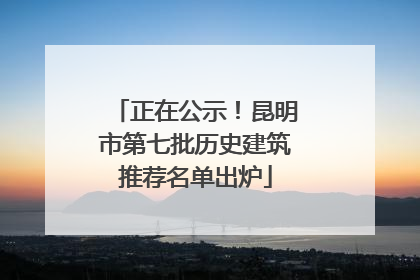 正在公示！昆明市第七批历史建筑推荐名单出炉