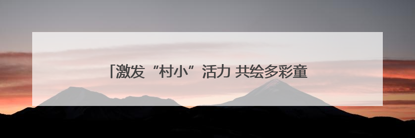 激发“村小”活力 共绘多彩童年——乡村基础教育发展观察
