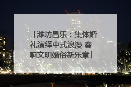 潍坊昌乐：集体婚礼演绎中式浪漫 奏响文明婚俗新乐章