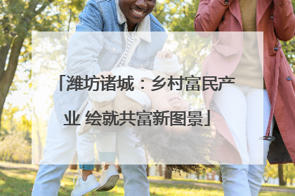 潍坊诸城：乡村富民产业 绘就共富新图景
