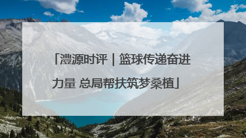 澧源时评｜篮球传递奋进力量 总局帮扶筑梦桑植