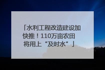 水利工程改造建设加快推！110万亩农田将用上“及时水”