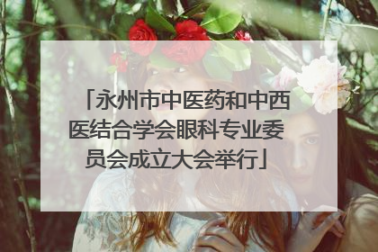 永州市中医药和中西医结合学会眼科专业委员会成立大会举行