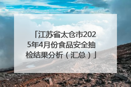 江苏省太仓市2025年4月份食品安全抽检结果分析（汇总）