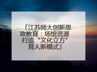 江苏师大创新思政教育：场馆资源打造“文化立方”育人新模式