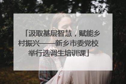 汲取基层智慧，赋能乡村振兴——新乡市委党校举行选调生培训课