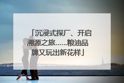 沉浸式探厂、开启溯源之旅……粮油品牌又玩出新花样