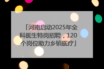 河南启动2025年全科医生特岗招聘，120个岗位助力乡镇医疗