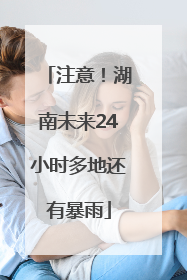 注意！湖南未来24小时多地还有暴雨