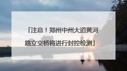 注意！郑州中州大道黄河路立交桥将进行封控检测