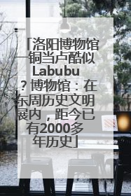 洛阳博物馆一铜当卢酷似Labubu？博物馆：在东周历史文明展内，距今已有2000多年历史