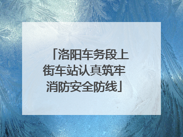 洛阳车务段上街车站认真筑牢消防安全防线