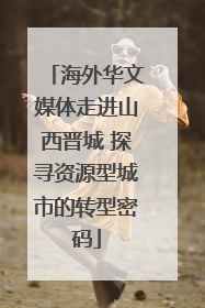 海外华文媒体走进山西晋城 探寻资源型城市的转型密码
