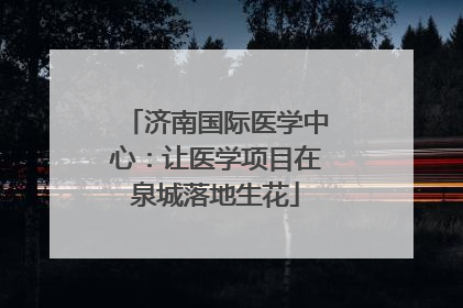 济南国际医学中心：让医学项目在泉城落地生花