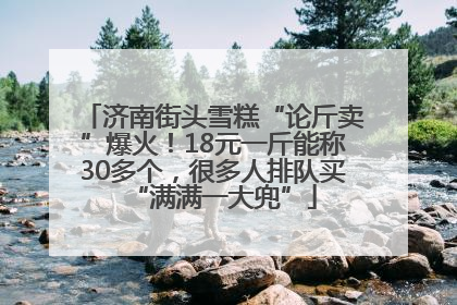 济南街头雪糕“论斤卖”爆火！18元一斤能称30多个，很多人排队买“满满一大兜”