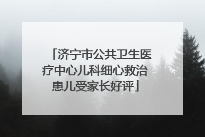 济宁市公共卫生医疗中心儿科细心救治患儿受家长好评