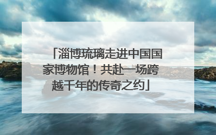 淄博琉璃走进中国国家博物馆！共赴一场跨越千年的传奇之约